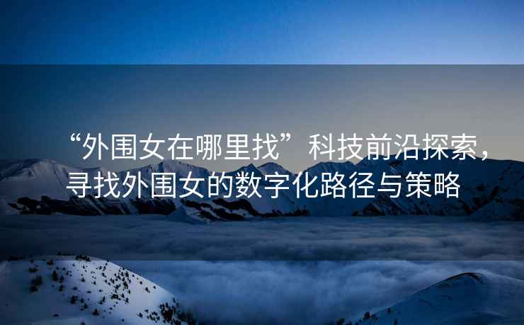 “外圍女在哪里找”科技前沿探索，尋找外圍女的數(shù)字化路徑與策略
