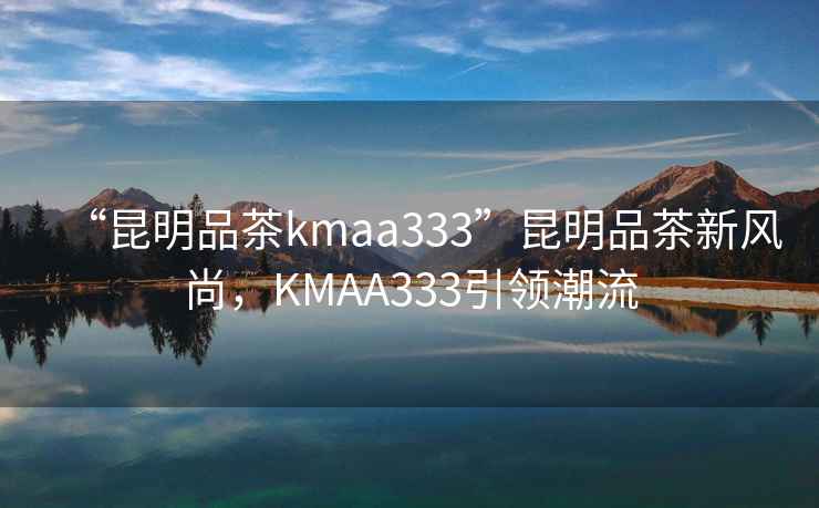 “昆明品茶kmaa333”昆明品茶新風(fēng)尚，KMAA333引領(lǐng)潮流