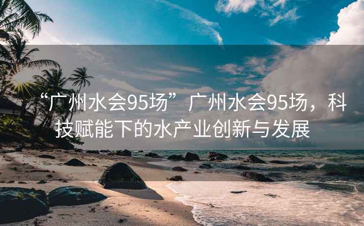 “廣州水會95場”廣州水會95場，科技賦能下的水產(chǎn)業(yè)創(chuàng)新與發(fā)展