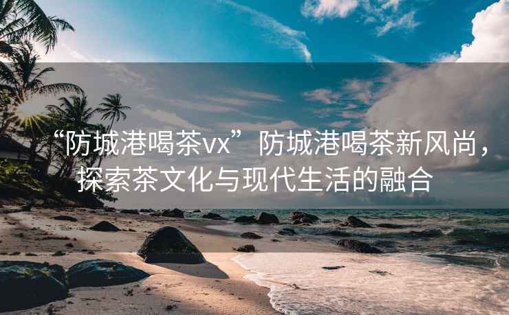 “防城港喝茶vx”防城港喝茶新風尚，探索茶文化與現(xiàn)代生活的融合