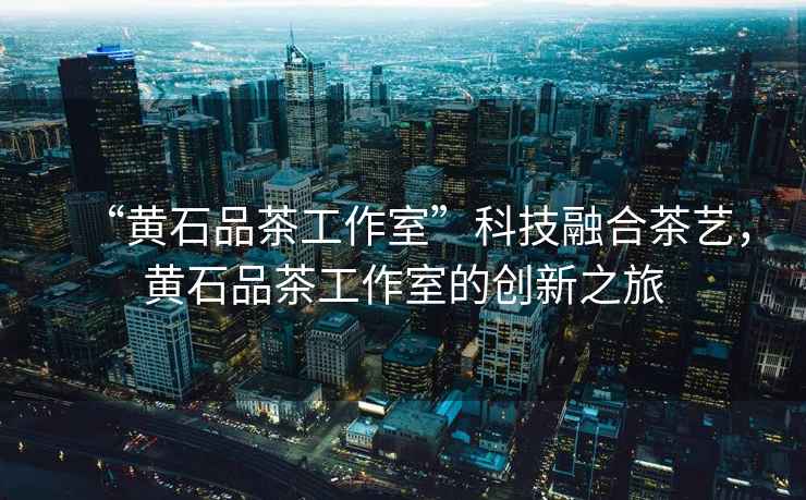 “黃石品茶工作室”科技融合茶藝，黃石品茶工作室的創(chuàng)新之旅