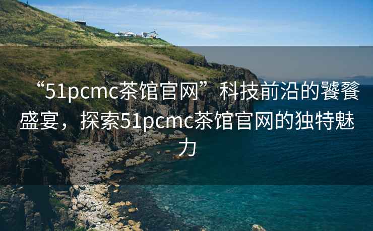 “51pcmc茶館官網(wǎng)”科技前沿的饕餮盛宴，探索51pcmc茶館官網(wǎng)的獨特魅力