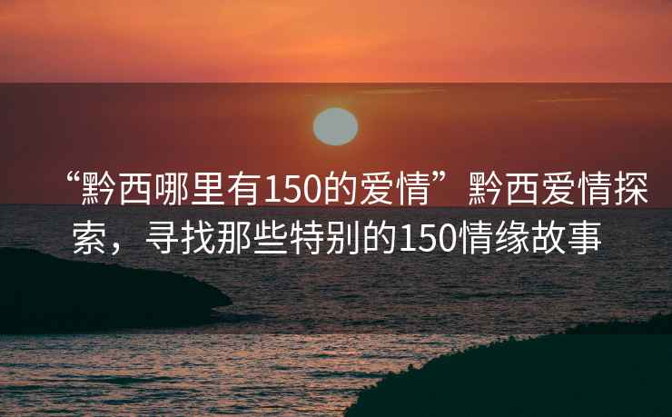 “黔西哪里有150的愛情”黔西愛情探索，尋找那些特別的150情緣故事