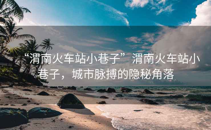 “渭南火車站小巷子”渭南火車站小巷子，城市脈搏的隱秘角落