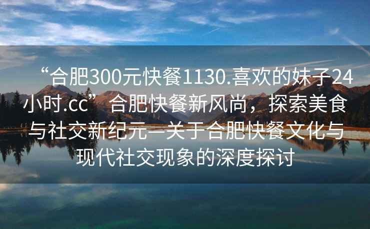“合肥300元快餐1130.喜歡的妹子24小時(shí).cc”合肥快餐新風(fēng)尚，探索美食與社交新紀(jì)元—關(guān)于合肥快餐文化與現(xiàn)代社交現(xiàn)象的深度探討