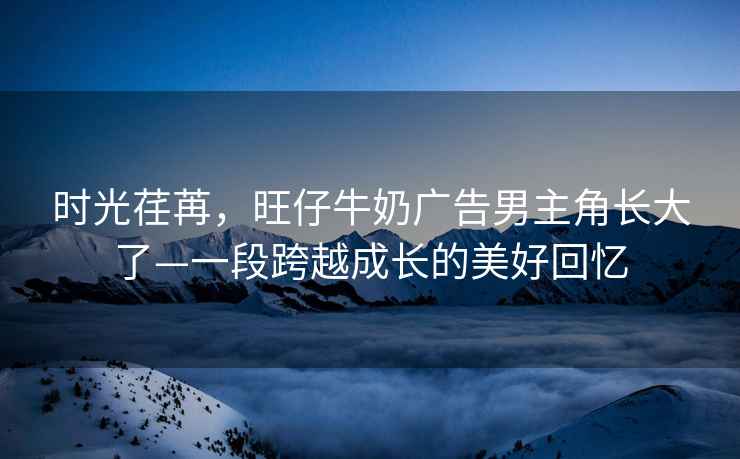 時(shí)光荏苒，旺仔牛奶廣告男主角長大了—一段跨越成長的美好回憶