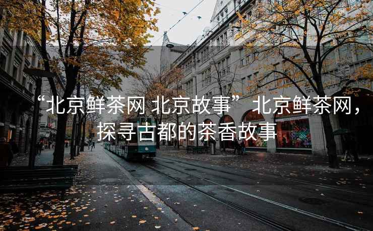 “北京鮮茶網(wǎng) 北京故事”北京鮮茶網(wǎng)，探尋古都的茶香故事