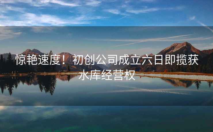 驚艷速度！初創(chuàng)公司成立六日即攬獲水庫(kù)經(jīng)營(yíng)權(quán)