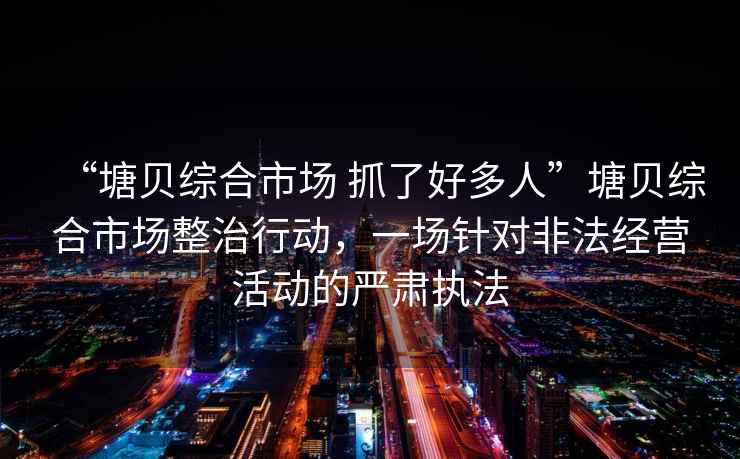 “塘貝綜合市場 抓了好多人”塘貝綜合市場整治行動，一場針對非法經(jīng)營活動的嚴肅執(zhí)法