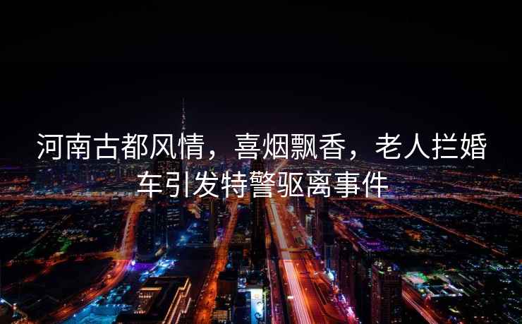 河南古都風(fēng)情，喜煙飄香，老人攔婚車引發(fā)特警驅(qū)離事件