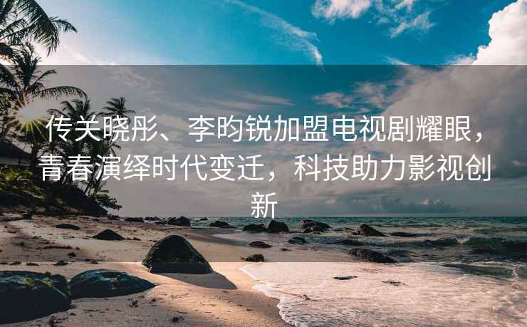 傳關(guān)曉彤、李昀銳加盟電視劇耀眼，青春演繹時(shí)代變遷，科技助力影視創(chuàng)新