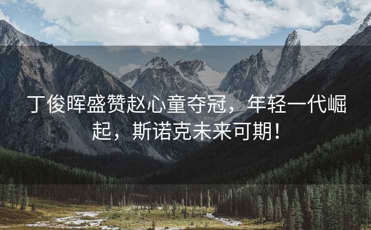 丁俊暉盛贊趙心童奪冠，年輕一代崛起，斯諾克未來可期！