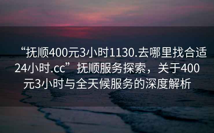 “撫順400元3小時1130.去哪里找合適24小時.cc”撫順服務(wù)探索，關(guān)于400元3小時與全天候服務(wù)的深度解析