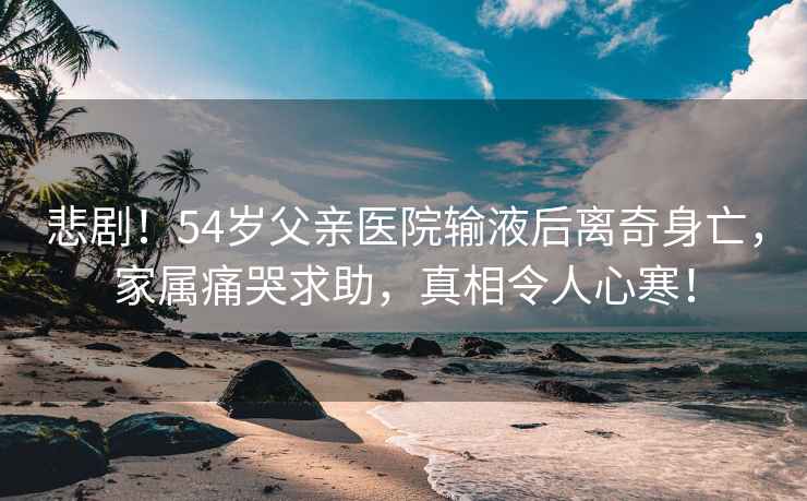 悲??！54歲父親醫(yī)院輸液后離奇身亡，家屬痛哭求助，真相令人心寒！