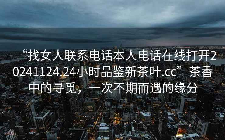 “找女人聯(lián)系電話本人電話在線打開(kāi)20241124.24小時(shí)品鑒新茶葉.cc”茶香中的尋覓，一次不期而遇的緣分