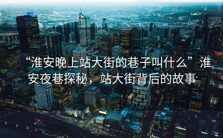 “淮安晚上站大街的巷子叫什么”淮安夜巷探秘，站大街背后的故事