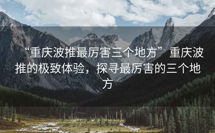 “重慶波推最厲害三個地方”重慶波推的極致體驗，探尋最厲害的三個地方