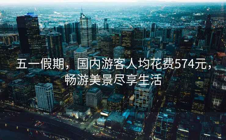 五一假期，國(guó)內(nèi)游客人均花費(fèi)574元，暢游美景盡享生活