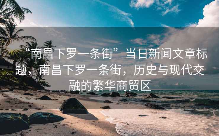 “南昌下羅一條街”當(dāng)日新聞文章標(biāo)題，南昌下羅一條街，歷史與現(xiàn)代交融的繁華商貿(mào)區(qū)