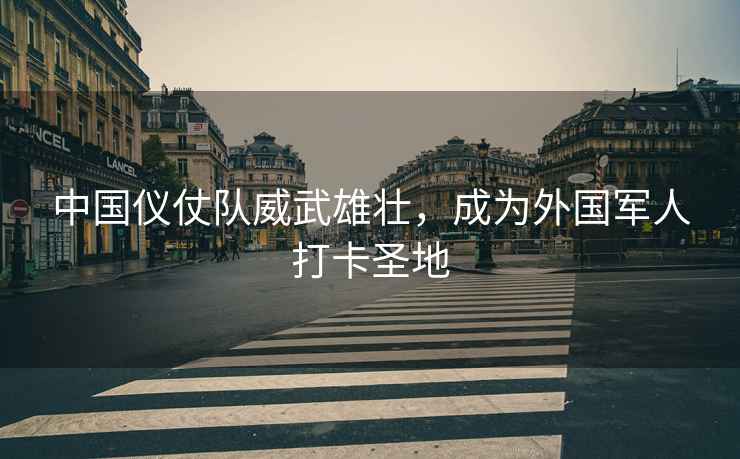 中國儀仗隊(duì)威武雄壯，成為外國軍人打卡圣地