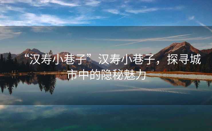 “漢壽小巷子”漢壽小巷子，探尋城市中的隱秘魅力