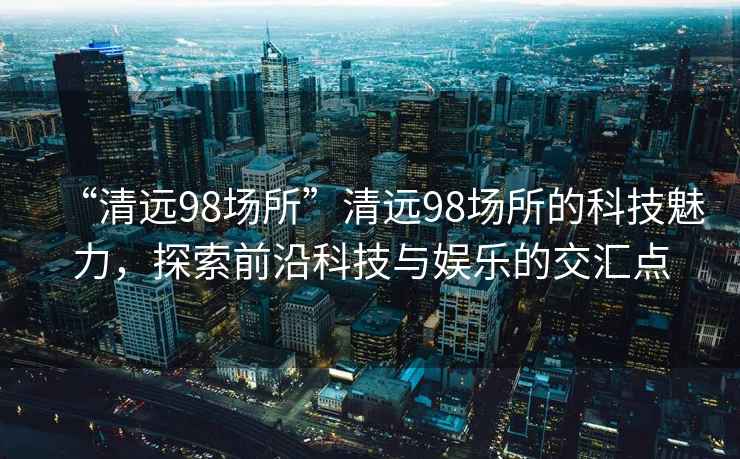 “清遠(yuǎn)98場(chǎng)所”清遠(yuǎn)98場(chǎng)所的科技魅力，探索前沿科技與娛樂的交匯點(diǎn)