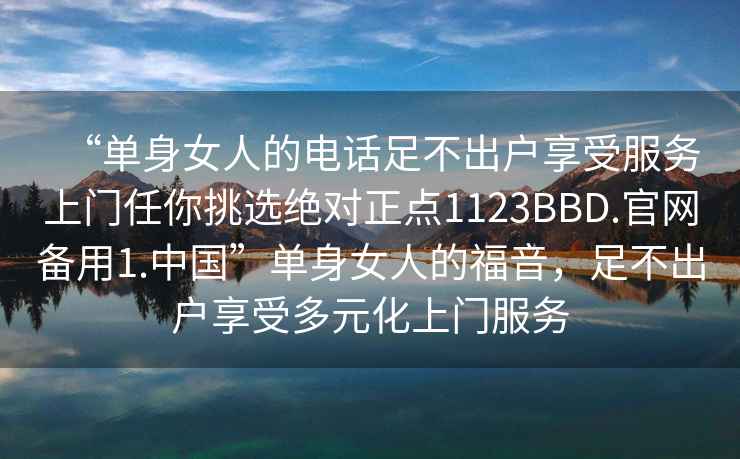 “單身女人的電話足不出戶享受服務上門任你挑選絕對正點1123BBD.官網(wǎng)備用1.中國”單身女人的福音，足不出戶享受多元化上門服務