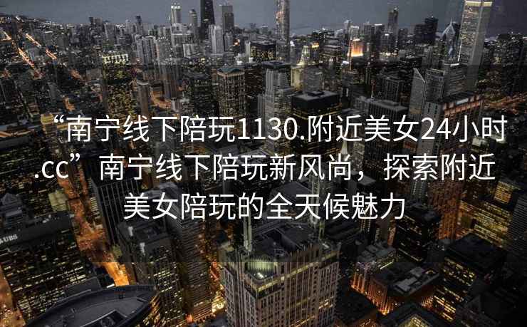 “南寧線下陪玩1130.附近美女24小時(shí).cc”南寧線下陪玩新風(fēng)尚，探索附近美女陪玩的全天候魅力