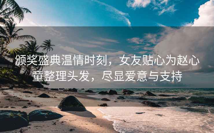 頒獎(jiǎng)盛典溫情時(shí)刻，女友貼心為趙心童整理頭發(fā)，盡顯愛意與支持