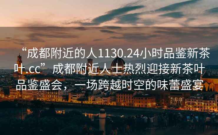 “成都附近的人1130.24小時品鑒新茶葉.cc”成都附近人士熱烈迎接新茶葉品鑒盛會，一場跨越時空的味蕾盛宴