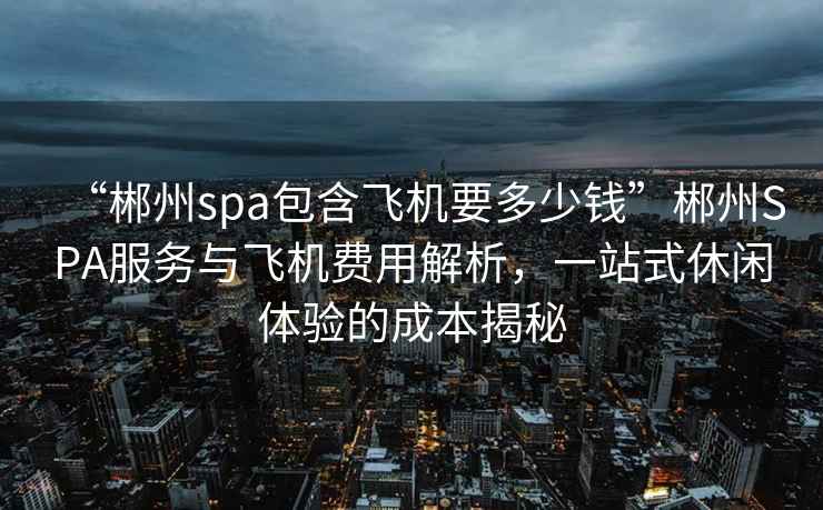 “郴州spa包含飛機要多少錢”郴州SPA服務與飛機費用解析，一站式休閑體驗的成本揭秘