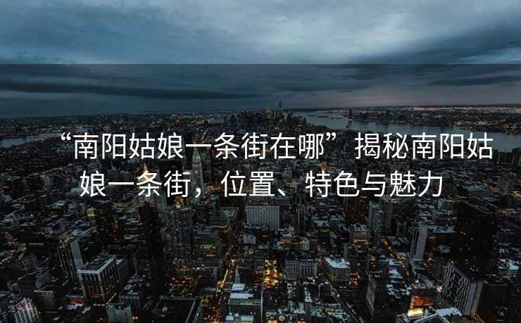 “南陽姑娘一條街在哪”揭秘南陽姑娘一條街，位置、特色與魅力