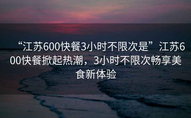 “江蘇600快餐3小時(shí)不限次是”江蘇600快餐掀起熱潮，3小時(shí)不限次暢享美食新體驗(yàn)