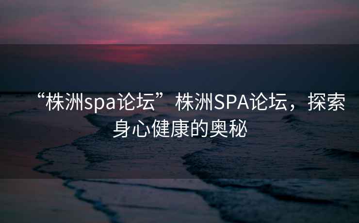 “株洲spa論壇”株洲SPA論壇，探索身心健康的奧秘