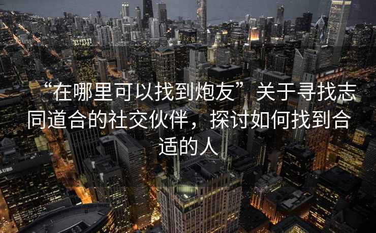 “在哪里可以找到炮友”關(guān)于尋找志同道合的社交伙伴，探討如何找到合適的人