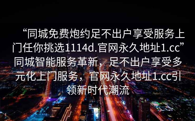 “同城免費(fèi)炮約足不出戶(hù)享受服務(wù)上門(mén)任你挑選1114d.官網(wǎng)永久地址1.cc”同城智能服務(wù)革新，足不出戶(hù)享受多元化上門(mén)服務(wù)，官網(wǎng)永久地址1.cc引領(lǐng)新時(shí)代潮流