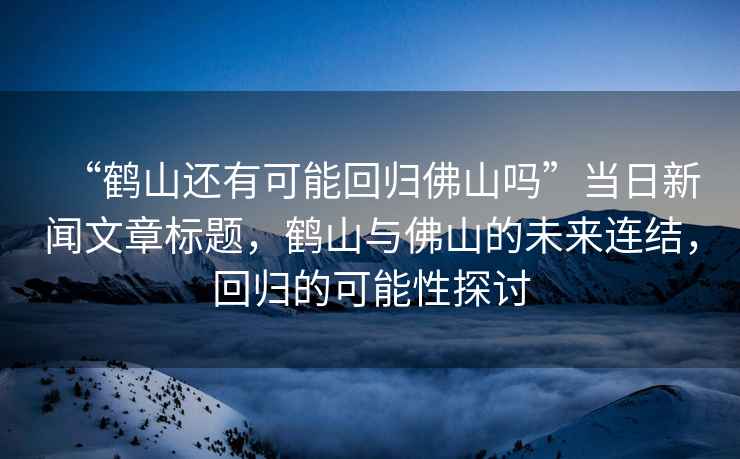 “鶴山還有可能回歸佛山嗎”當(dāng)日新聞文章標(biāo)題，鶴山與佛山的未來連結(jié)，回歸的可能性探討