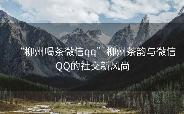 “柳州喝茶微信qq”柳州茶韻與微信QQ的社交新風(fēng)尚
