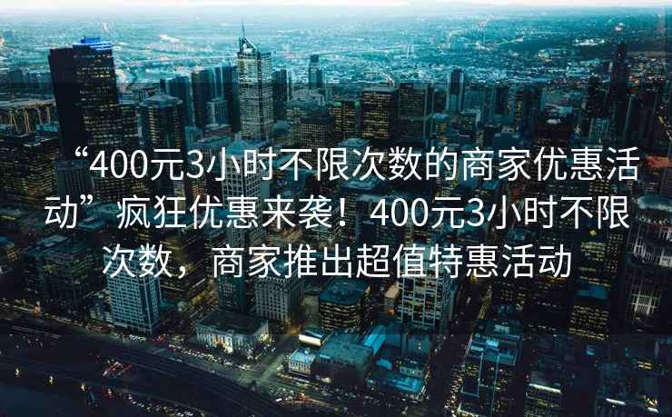 “400元3小時不限次數(shù)的商家優(yōu)惠活動”瘋狂優(yōu)惠來襲！400元3小時不限次數(shù)，商家推出超值特惠活動