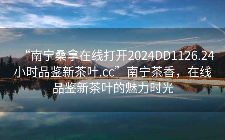 “南寧桑拿在線打開2024DD1126.24小時品鑒新茶葉.cc”南寧茶香，在線品鑒新茶葉的魅力時光