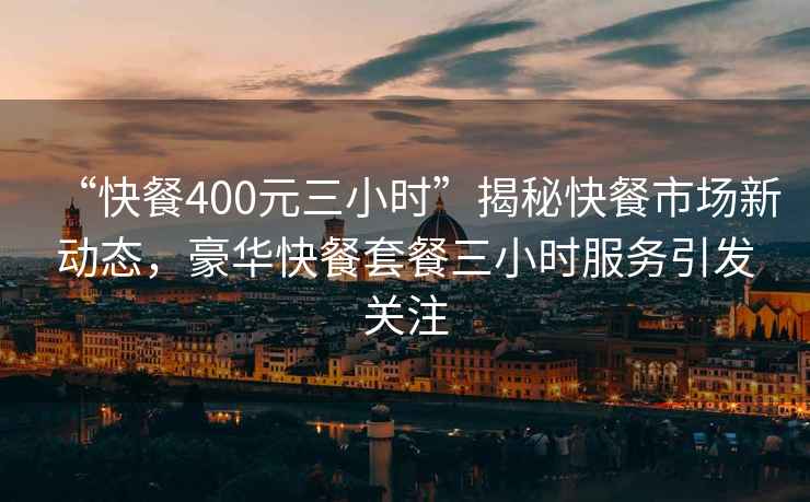 “快餐400元三小時”揭秘快餐市場新動態(tài)，豪華快餐套餐三小時服務(wù)引發(fā)關(guān)注
