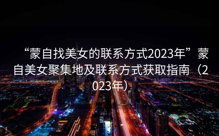“蒙自找美女的聯(lián)系方式2023年”蒙自美女聚集地及聯(lián)系方式獲取指南（2023年）