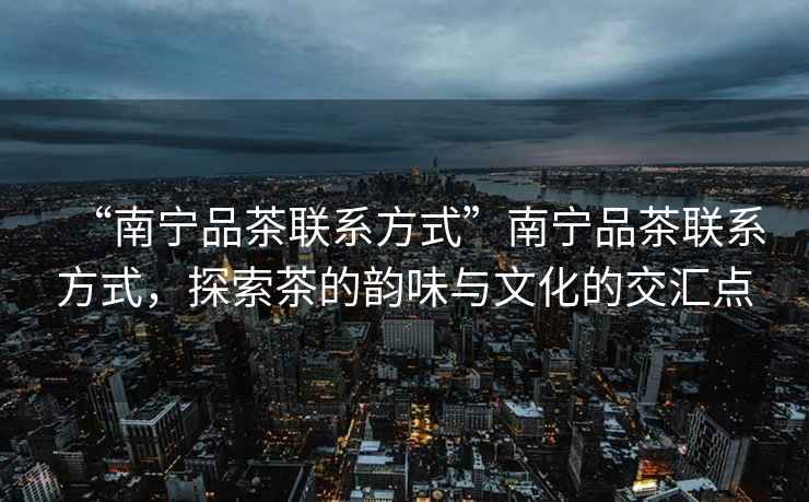 “南寧品茶聯(lián)系方式”南寧品茶聯(lián)系方式，探索茶的韻味與文化的交匯點(diǎn)