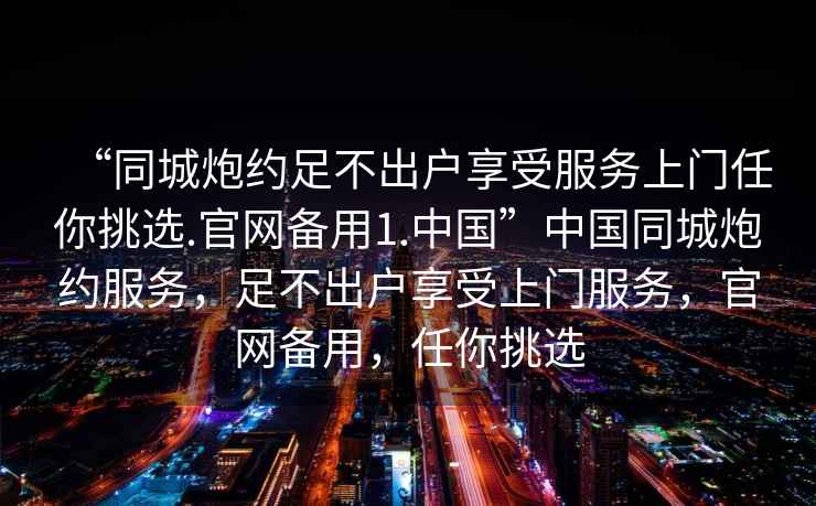 “同城炮約足不出戶享受服務(wù)上門任你挑選.官網(wǎng)備用1.中國”中國同城炮約服務(wù)，足不出戶享受上門服務(wù)，官網(wǎng)備用，任你挑選
