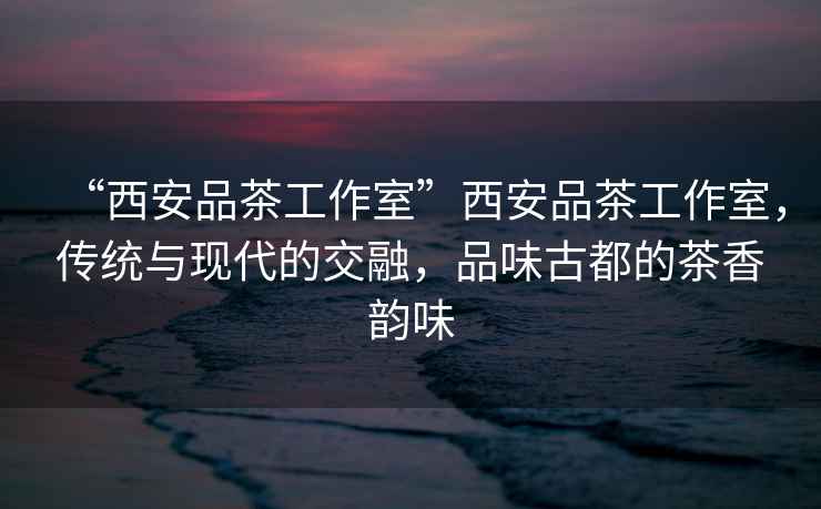 “西安品茶工作室”西安品茶工作室，傳統(tǒng)與現(xiàn)代的交融，品味古都的茶香韻味