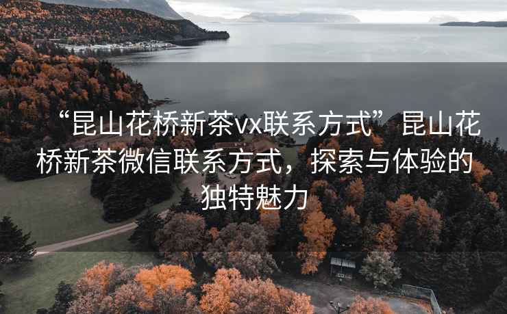 “昆山花橋新茶vx聯(lián)系方式”昆山花橋新茶微信聯(lián)系方式，探索與體驗的獨特魅力