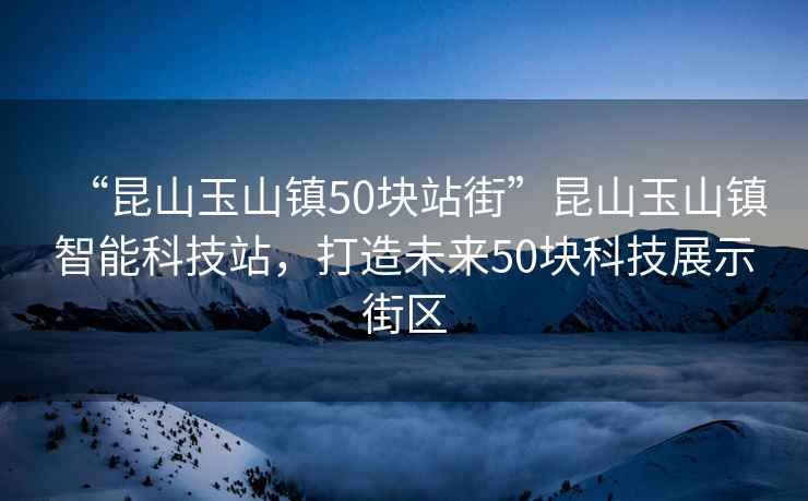 “昆山玉山鎮(zhèn)50塊站街”昆山玉山鎮(zhèn)智能科技站，打造未來50塊科技展示街區(qū)