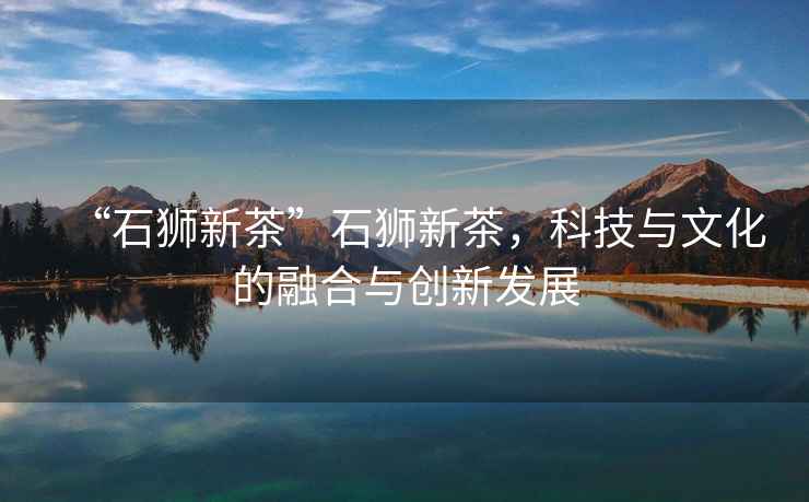 “石獅新茶”石獅新茶，科技與文化的融合與創(chuàng)新發(fā)展