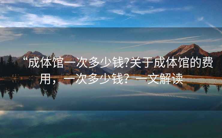 “成體館一次多少錢?關于成體館的費用，一次多少錢？一文解讀