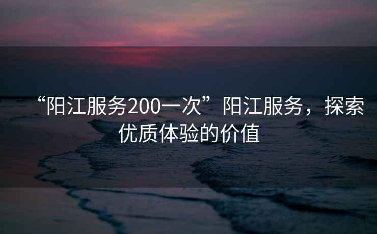 “陽(yáng)江服務(wù)200一次”陽(yáng)江服務(wù)，探索優(yōu)質(zhì)體驗(yàn)的價(jià)值